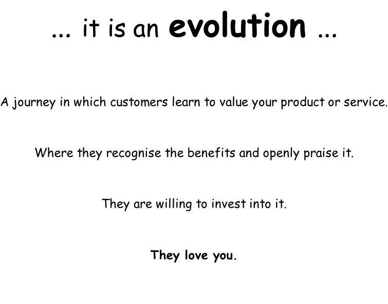 … it is an evolution …  A journey in which customers learn to value your product or service.   Where they recognise the benefits and openly praise it.   They are willing to invest into it.   They love you.